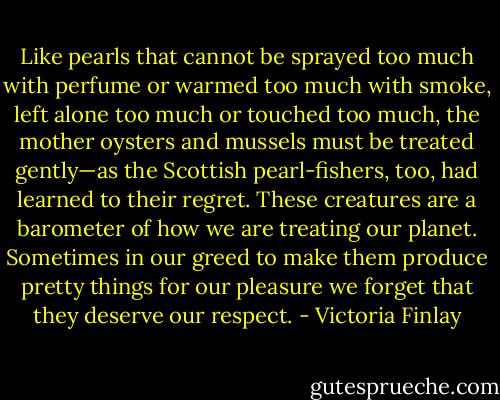 Like pearls that cannot be sprayed too much with perfume or warmed too much with smoke, left alone too much or touched too much, the mother oysters and mussels must be treated gently—as the Scottish pearl-fishers, too, had learned to their regret. These creatures are a barometer of how we are treating our planet. Sometimes in our greed to make them produce pretty things for our pleasure we forget that they deserve our respect. - Victoria Finlay