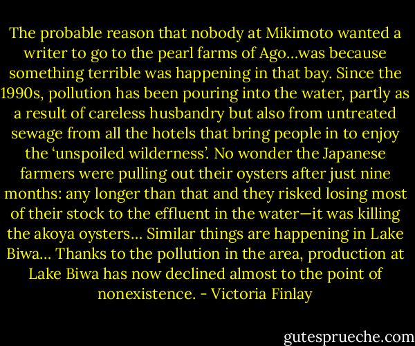 The probable reason that nobody at Mikimoto wanted a writer to go to the pearl farms of Ago…was because something terrible was happening in that bay. Since the 1990s, pollution has been pouring into the water, partly as a result of careless husbandry but also from untreated sewage from all the hotels that bring people in to enjoy the ‘unspoiled wilderness’. No wonder the Japanese farmers were pulling out their oysters after just nine months: any longer than that and they risked losing most of their stock to the effluent in the water—it was killing the akoya oysters… Similar things are happening in Lake Biwa… Thanks to the pollution in the area, production at Lake Biwa has now declined almost to the point of nonexistence. - Victoria Finlay
