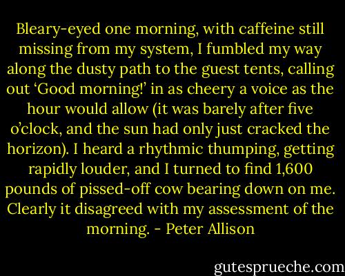 Bleary-eyed one morning, with caffeine still missing from my system, I fumbled my way along the dusty path to the guest tents, calling out ‘Good morning!’ in as cheery a voice as the hour would allow (it was barely after five o’clock, and the sun had only just cracked the horizon). I heard a rhythmic thumping, getting rapidly louder, and I turned to find 1,600 pounds of pissed-off cow bearing down on me. Clearly it disagreed with my assessment of the morning. - Peter Allison