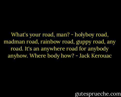 What's your road, man? - holyboy road, madman road, rainbow road, guppy road, any road. It's an anywhere road for anybody anyhow. Where body how? - Jack Kerouac