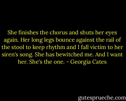 She finishes the chorus and shuts her eyes again. Her long legs bounce against the rail of the stool to keep rhythm and I fall victim to her siren's song. She has bewitched me. And I want her. She's the one. - Georgia Cates