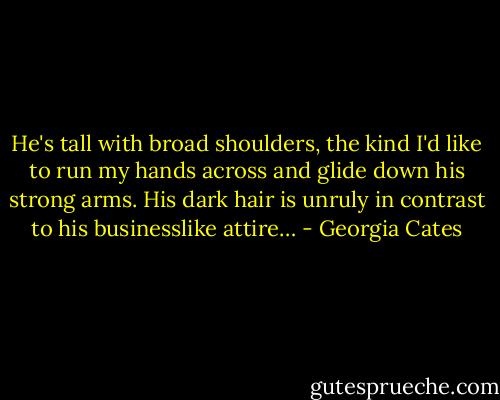 He's tall with broad shoulders, the kind I'd like to run my hands across and glide down his strong arms. His dark hair is unruly in contrast to his businesslike attire… - Georgia Cates