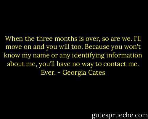 When the three months is over, so are we. I'll move on and you will too. Because you won't know my name or any identifying information about me, you'll have no way to contact me. Ever. - Georgia Cates