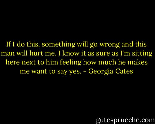 If I do this, something will go wrong and this man will hurt me. I know it as sure as I'm sitting here next to him feeling how much he makes me want to say yes. - Georgia Cates