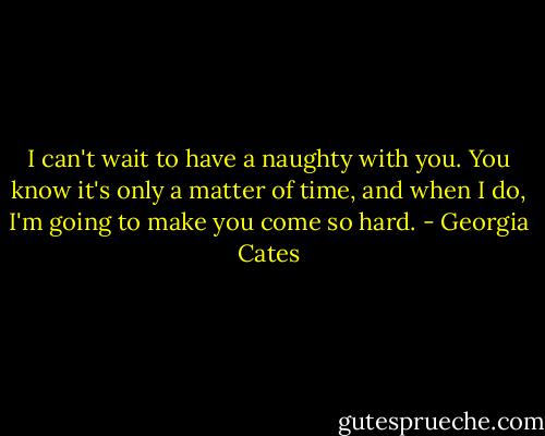 I can't wait to have a naughty with you. You know it's only a matter of time, and when I do, I'm going to make you come so hard. - Georgia Cates