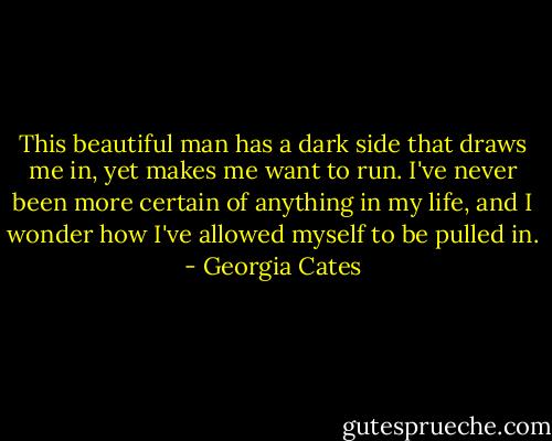 This beautiful man has a dark side that draws me in, yet makes me want to run. I've never been more certain of anything in my life, and I wonder how I've allowed myself to be pulled in. - Georgia Cates