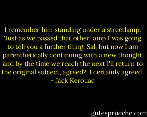 I remember him standing under a streetlamp.<br />'Just as we passed that other lamp I was going to tell you a further thing, Sal, but now I am parenthetically continuing with a new thought and by the time we reach the next I'll return to the original subject, agreed?'<br />I certainly agreed. - Jack Kerouac
