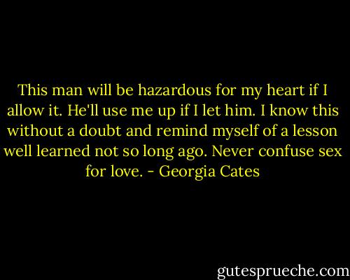 This man will be hazardous for my heart if I allow it. He'll use me up if I let him. I know this without a doubt and remind myself of a lesson well learned not so long ago. Never confuse sex for love. - Georgia Cates