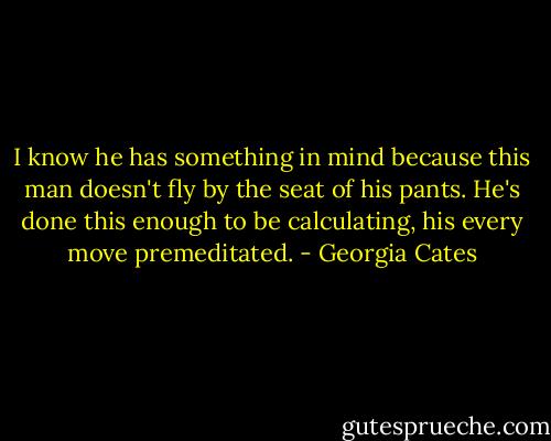 I know he has something in mind because this man doesn't fly by the seat of his pants. He's done this enough to be calculating, his every move premeditated. - Georgia Cates
