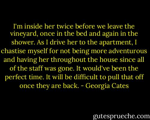 I'm inside her twice before we leave the vineyard, once in the bed and again in the shower. As I drive her to the apartment, I chastise myself for not being more adventurous and having her throughout the house since all of the staff was gone. It would've been the perfect time. It will be difficult to pull that off once they are back. - Georgia Cates