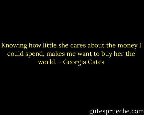 Knowing how little she cares about the money I could spend, makes me want to buy her the world. - Georgia Cates