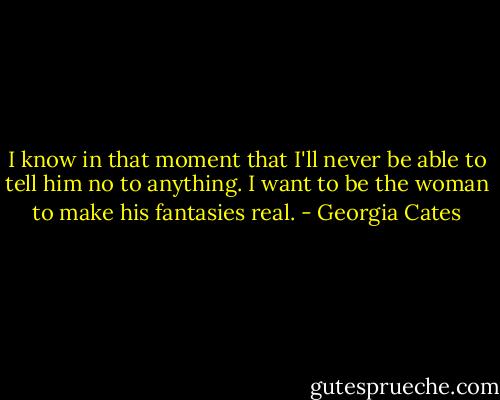 I know in that moment that I'll never be able to tell him no to anything. I want to be the woman to make his fantasies real. - Georgia Cates