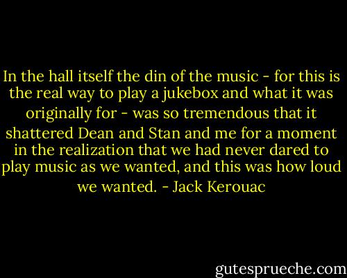 In the hall itself the din of the music - for this is the real way to play a jukebox and what it was originally for - was so tremendous that it shattered Dean and Stan and me for a moment in the realization that we had never dared to play music as we wanted, and this was how loud we wanted. - Jack Kerouac