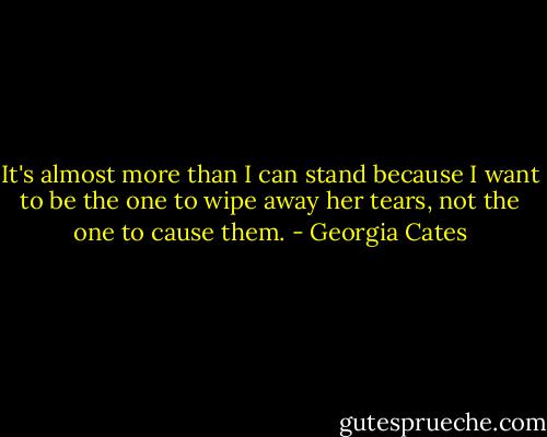 It's almost more than I can stand because I want to be the one to wipe away her tears, not the one to cause them. - Georgia Cates
