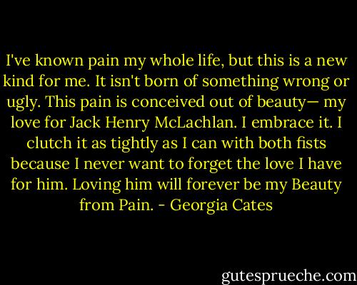 I've known pain my whole life, but this is a new kind for me. It isn't born of something wrong or ugly. This pain is conceived out of beauty— my love for Jack Henry McLachlan. I embrace it. I clutch it as tightly as I can with both fists because I never want to forget the love I have for him. Loving him will forever be my Beauty from Pain. - Georgia Cates