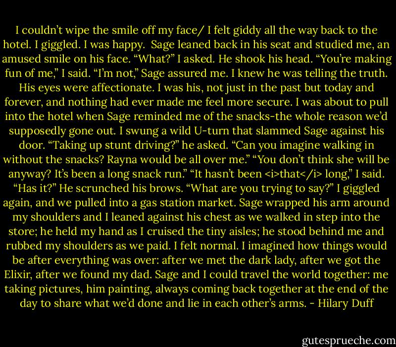 I couldn’t wipe the smile off my face/<br />I felt giddy all the way back to the hotel.<br />I giggled.<br />I was happy. <br />Sage leaned back in his seat and studied me, an amused smile on his face.<br />“What?” I asked.<br />He shook his head.<br />“You’re making fun of me,” I said.<br />“I’m not,” Sage assured me.<br />I knew he was telling the truth. His eyes were affectionate. I was his, not just in the past but today and forever, and nothing had ever made me feel more secure.<br />I was about to pull into the hotel when Sage reminded me of the snacks-the whole reason we’d supposedly gone out. I swung a wild U-turn that slammed Sage against his door.<br />“Taking up stunt driving?” he asked.<br />“Can you imagine walking in without the snacks? Rayna would be all over me.”<br />“You don’t think she will be anyway? It’s been a long snack run.”<br />“It hasn’t been <i>that</i> long,” I said. “Has it?”<br />He scrunched his brows. “What are you trying to say?”<br />I giggled again, and we pulled into a gas station market. Sage wrapped his arm around my shoulders and I leaned against his chest as we walked in step into the store; he held my hand as I cruised the tiny aisles; he stood behind me and rubbed my shoulders as we paid.<br />I felt normal. I imagined how things would be after everything was over: after we met the dark lady, after we got the Elixir, after we found my dad. Sage and I could travel the world together: me taking pictures, him painting, always coming back together at the end of the day to share what we’d done and lie in each other’s arms. - Hilary Duff