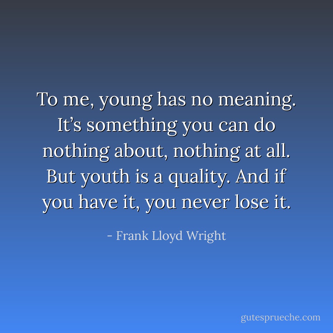 To me, young has no meaning. It’s something you can do nothing about, nothing at all. But youth is a quality. And if you have it, you never lose it. - Frank Lloyd Wright