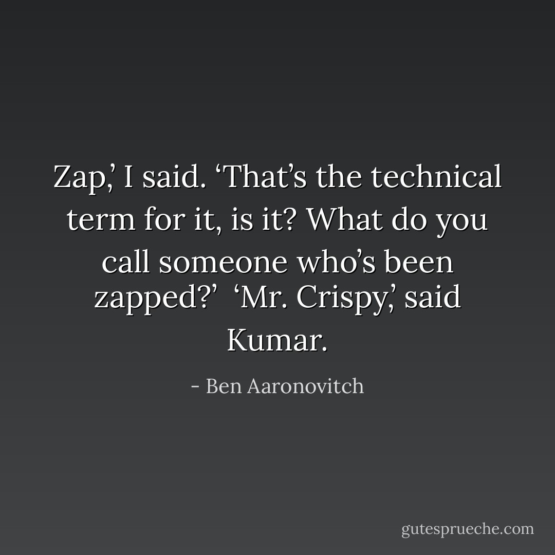 Zap,’ I said. ‘That’s the technical term for it, is it? What do you call someone who’s been zapped?’<br /><br />‘Mr. Crispy,’ said Kumar. - Ben Aaronovitch