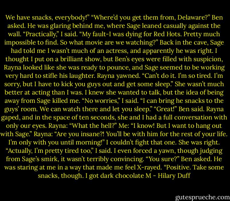 We have snacks, everybody!”<br />“Where’d you get them from, Delaware?” Ben asked. He was glaring behind me, where Sage leaned casually against the wall.<br />“Practically,” I said. “My fault-I was dying for Red Hots. Pretty much impossible to find. So what movie are we watching?”<br />Back in the cave, Sage had told me I wasn’t much of an actress, and apparently he was right. I thought I put on a brilliant show, but Ben’s eyes were filled with suspicion, Rayna looked like she was ready to pounce, and Sage seemed to be working very hard to stifle his laughter.<br />Rayna yawned. “Can’t do it. I’m so tired. I’m sorry, but I have to kick you guys out and get some sleep.”<br />She wasn’t much better at acting than I was. I knew she wanted to talk, but the idea of being away from Sage killed me.<br />“No worries,” I said. “I can bring he snacks to the guys’ room. We can watch there and let you sleep.”<br />“Great!” Ben said.<br />Rayna gaped, and in the space of ten seconds, she and I had a full conversation with only our eyes.<br />Rayna: “What the hell?”<br />Me: “I know! But I want to hang out with Sage.”<br />Rayna: “Are you insane?! You’ll be with him for the rest of your life. I’m only with you until morning!”<br />I couldn’t fight that one. She was right.<br />“Actually, I’m pretty tired too,” I said. I even forced a yawn, though judging from Sage’s smirk, it wasn’t terribly convincing.<br />“You sure?” Ben asked. He was staring at me in a way that made me feel X-rayed.<br />“Positive. Take some snacks, though. I got dark chocolate M - Hilary Duff