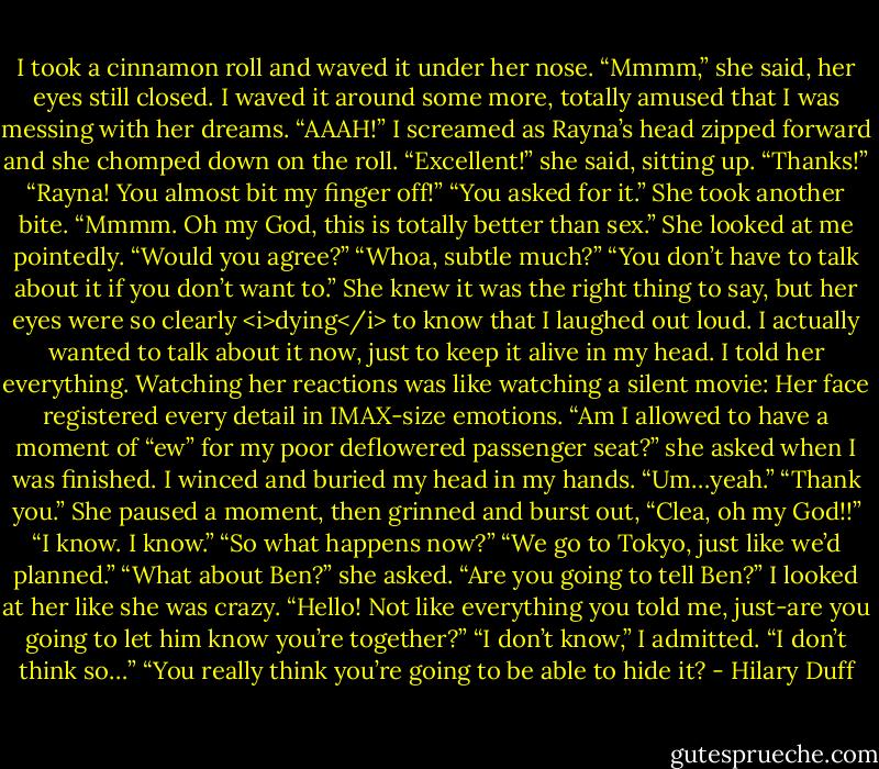 I took a cinnamon roll and waved it under her nose.<br />“Mmmm,” she said, her eyes still closed. I waved it around some more, totally amused that I was messing with her dreams.<br />“AAAH!” I screamed as Rayna’s head zipped forward and she chomped down on the roll.<br />“Excellent!” she said, sitting up. “Thanks!”<br />“Rayna! You almost bit my finger off!”<br />“You asked for it.” She took another bite. “Mmmm. Oh my God, this is totally better than sex.” She looked at me pointedly. “Would you agree?”<br />“Whoa, subtle much?”<br />“You don’t have to talk about it if you don’t want to.” She knew it was the right thing to say, but her eyes were so clearly <i>dying</i> to know that I laughed out loud. I actually wanted to talk about it now, just to keep it alive in my head.<br />I told her everything. Watching her reactions was like watching a silent movie: Her face registered every detail in IMAX-size emotions.<br />“Am I allowed to have a moment of “ew” for my poor deflowered passenger seat?” she asked when I was finished.<br />I winced and buried my head in my hands. “Um…yeah.”<br />“Thank you.” She paused a moment, then grinned and burst out, “Clea, oh my God!!”<br />“I know. I know.”<br />“So what happens now?”<br />“We go to Tokyo, just like we’d planned.”<br />“What about Ben?” she asked. “Are you going to tell Ben?”<br />I looked at her like she was crazy.<br />“Hello! Not like everything you told me, just-are you going to let him know you’re together?”<br />“I don’t know,” I admitted. “I don’t think so…”<br />“You really think you’re going to be able to hide it? - Hilary Duff