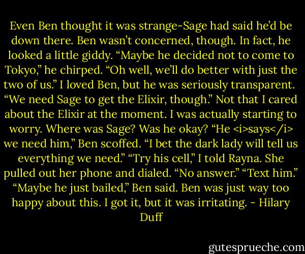 Even Ben thought it was strange-Sage had said he’d be down there. Ben wasn’t concerned, though. In fact, he looked a little giddy. “Maybe he decided not to come to Tokyo,” he chirped. “Oh well, we’ll do better with just the two of us.”<br />I loved Ben, but he was seriously transparent. <br />“We need Sage to get the Elixir, though.” Not that I cared about the Elixir at the moment. I was actually starting to worry. Where was Sage? Was he okay?<br />“He <i>says</i> we need him,” Ben scoffed. “I bet the dark lady will tell us everything we need.”<br />“Try his cell,” I told Rayna.<br />She pulled out her phone and dialed. “No answer.”<br />“Text him.”<br />“Maybe he just bailed,” Ben said.<br />Ben was just way too happy about this. I got it, but it was irritating. - Hilary Duff