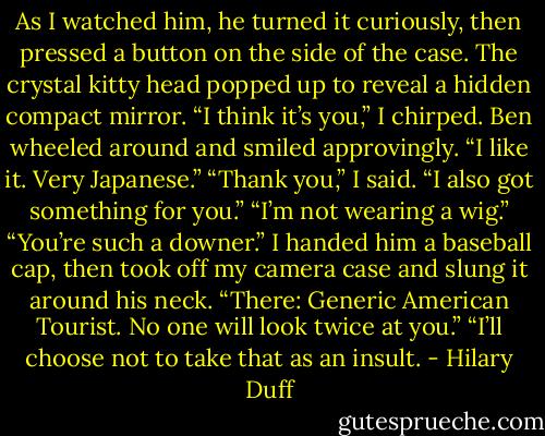 As I watched him, he turned it curiously, then pressed a button on the side of the case. The crystal kitty head popped up to reveal a hidden compact mirror.<br />“I think it’s you,” I chirped.<br />Ben wheeled around and smiled approvingly. “I like it. Very Japanese.”<br />“Thank you,” I said. “I also got something for you.”<br />“I’m not wearing a wig.”<br />“You’re such a downer.” I handed him a baseball cap, then took off my camera case and slung it around his neck. “There: Generic American Tourist. No one will look twice at you.”<br />“I’ll choose not to take that as an insult. - Hilary Duff