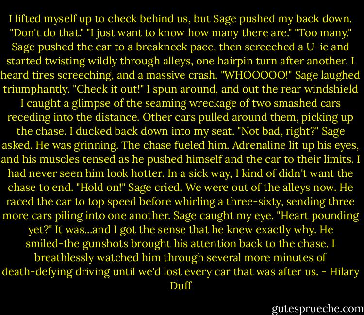 I lifted myself up to check behind us, but Sage pushed my back down. "Don't do that."<br />"I just want to know how many there are."<br />"Too many." Sage pushed the car to a breakneck pace, then screeched a U-ie and started twisting wildly through alleys, one hairpin turn after another.<br />I heard tires screeching, and a massive crash.<br />"WHOOOOO!" Sage laughed triumphantly. "Check it out!"<br />I spun around, and out the rear windshield I caught a glimpse of the seaming wreckage of two smashed cars receding into the distance. Other cars pulled around them, picking up the chase. I ducked back down into my seat.<br />"Not bad, right?" Sage asked.<br />He was grinning. The chase fueled him. Adrenaline lit up his eyes, and his muscles tensed as he pushed himself and the car to their limits.<br />I had never seen him look hotter. In a sick way, I kind of didn't want the chase to end.<br />"Hold on!" Sage cried. We were out of the alleys now. He raced the car to top speed before whirling a three-sixty, sending three more cars piling into one another.<br />Sage caught my eye. "Heart pounding yet?"<br />It was...and I got the sense that he knew exactly why. He smiled-the gunshots brought his attention back to the chase. I breathlessly watched him through several more minutes of death-defying driving until we'd lost every car that was after us. - Hilary Duff
