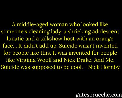 A middle-aged woman who looked like someone's cleaning lady, a shrieking adolescent lunatic and a talkshow host with an orange face... It didn't add up. Suicide wasn't invented for people like this. It was invented for people like Virginia Woolf and Nick Drake. And Me. Suicide was supposed to be cool. - Nick Hornby