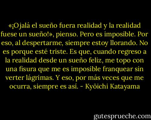 «¡Ojalá el sueño fuera realidad y la realidad fuese un sueño!», pienso. Pero es imposible. Por eso, al despertarme, siempre estoy llorando. No es porque esté triste. Es que, cuando regreso a la realidad desde un sueño feliz, me topo con una fisura que me es imposible franquear sin verter lágrimas. Y eso, por más veces que me ocurra, siempre es así. - Kyōichi Katayama