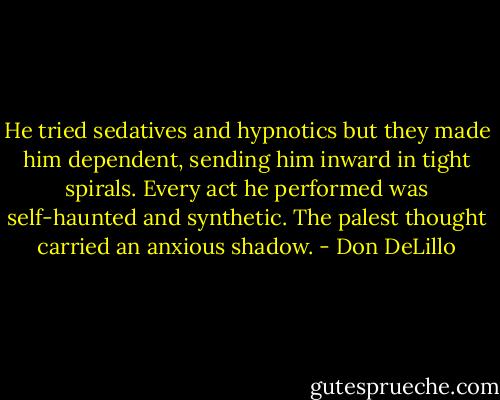He tried sedatives and hypnotics but they made him dependent, sending him inward in tight spirals. Every act he performed was self-haunted and synthetic. The palest thought carried an anxious shadow. - Don DeLillo