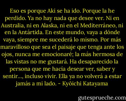Eso es porque Aki se ha ido. Porque la he perdido. Ya no hay nada que desee ver. Ni en Australia, ni en Alaska, ni en el Mediterráneo, ni en la Antártida. En este mundo, vaya a dónde vaya, siempre me sucederá lo mismo. Por más maravilloso que sea el paisaje que tenga ante los ojos, nunca me emocionaré; la más hermosa de las vistas no me gustará. Ha desaparecido la persona que me hacía desear ver, saber y sentir…, incluso vivir. Ella ya no volverá a estar jamás a mi lado. - Kyōichi Katayama