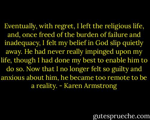 Eventually, with regret, I left the religious life, and, once freed of the burden of failure and inadequacy, I felt my belief in God slip quietly away. He had never really impinged upon my life, though I had done my best to enable him to do so. Now that I no longer felt so guilty and anxious about him, he became too remote to be a reality. - Karen Armstrong