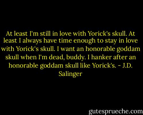 At least I'm still in love with Yorick's skull. At least I always have time enough to stay in love with Yorick's skull. I want an honorable goddam skull when I'm dead, buddy. I hanker after an honorable goddam skull like Yorick's. - J.D. Salinger