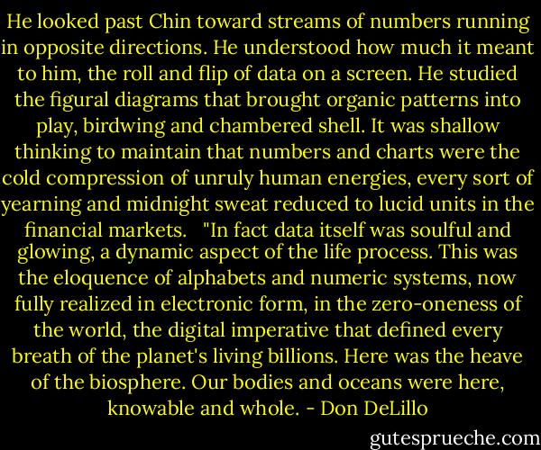 He looked past Chin toward streams of numbers running in opposite directions. He understood how much it meant to him, the roll and flip of data on a screen. He studied the figural diagrams that brought organic patterns into play, birdwing and chambered shell. It was shallow thinking to maintain that numbers and charts were the cold compression of unruly human energies, every sort of yearning and midnight sweat reduced to lucid units in the financial markets. <br /><br />"In fact data itself was soulful and glowing, a dynamic aspect of the life process. This was the eloquence of alphabets and numeric systems, now fully realized in electronic form, in the zero-oneness of the world, the digital imperative that defined every breath of the planet's living billions. Here was the heave of the biosphere. Our bodies and oceans were here, knowable and whole. - Don DeLillo