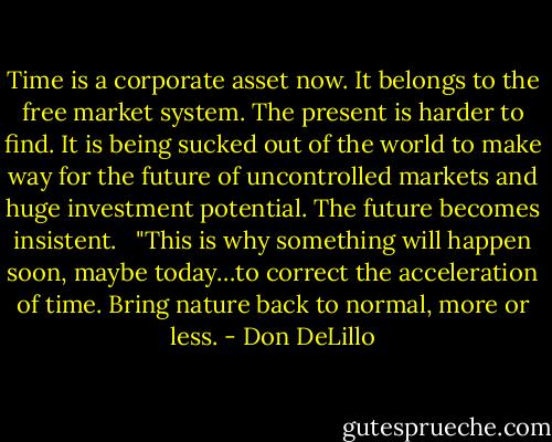 Time is a corporate asset now. It belongs to the free market system. The present is harder to find. It is being sucked out of the world to make way for the future of uncontrolled markets and huge investment potential. The future becomes insistent. <br /><br />"This is why something will happen soon, maybe today…to correct the acceleration of time. Bring nature back to normal, more or less. - Don DeLillo