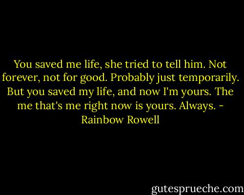 You saved me life, she tried to tell him. Not forever, not for good. Probably just temporarily. But you saved my life, and now I'm yours. The me that's me right now is yours. Always. - Rainbow Rowell