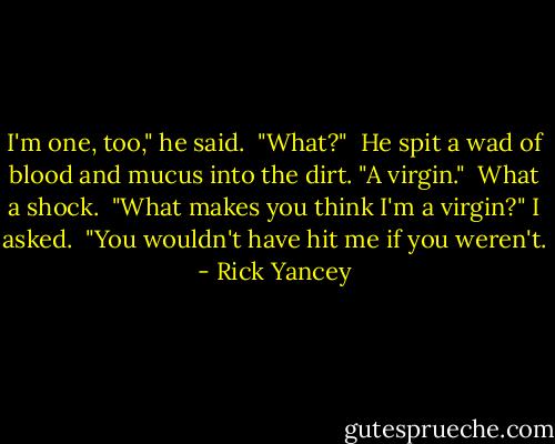 I'm one, too," he said.<br /><br />"What?"<br /><br />He spit a wad of blood and mucus into the dirt. "A virgin."<br /><br />What a shock.<br /><br />"What makes you think I'm a virgin?" I asked.<br /><br />"You wouldn't have hit me if you weren't. - Rick Yancey