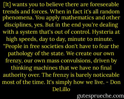 [It] wants you to believe there are foreseeable trends and forces. When in fact it's all random phenomena. You apply mathematics and other disciplines, yes. But in the end you're dealing with a system that's out of control. Hysteria at high speeds, day to day, minute to minute. <br /><br />"People in free societies don't have to fear the pathology of the state. We create our own frenzy, our own mass convulsions, driven by thinking machines that we have no final authority over. The frenzy is barely noticeable most of the time. It's simply how we live. - Don DeLillo