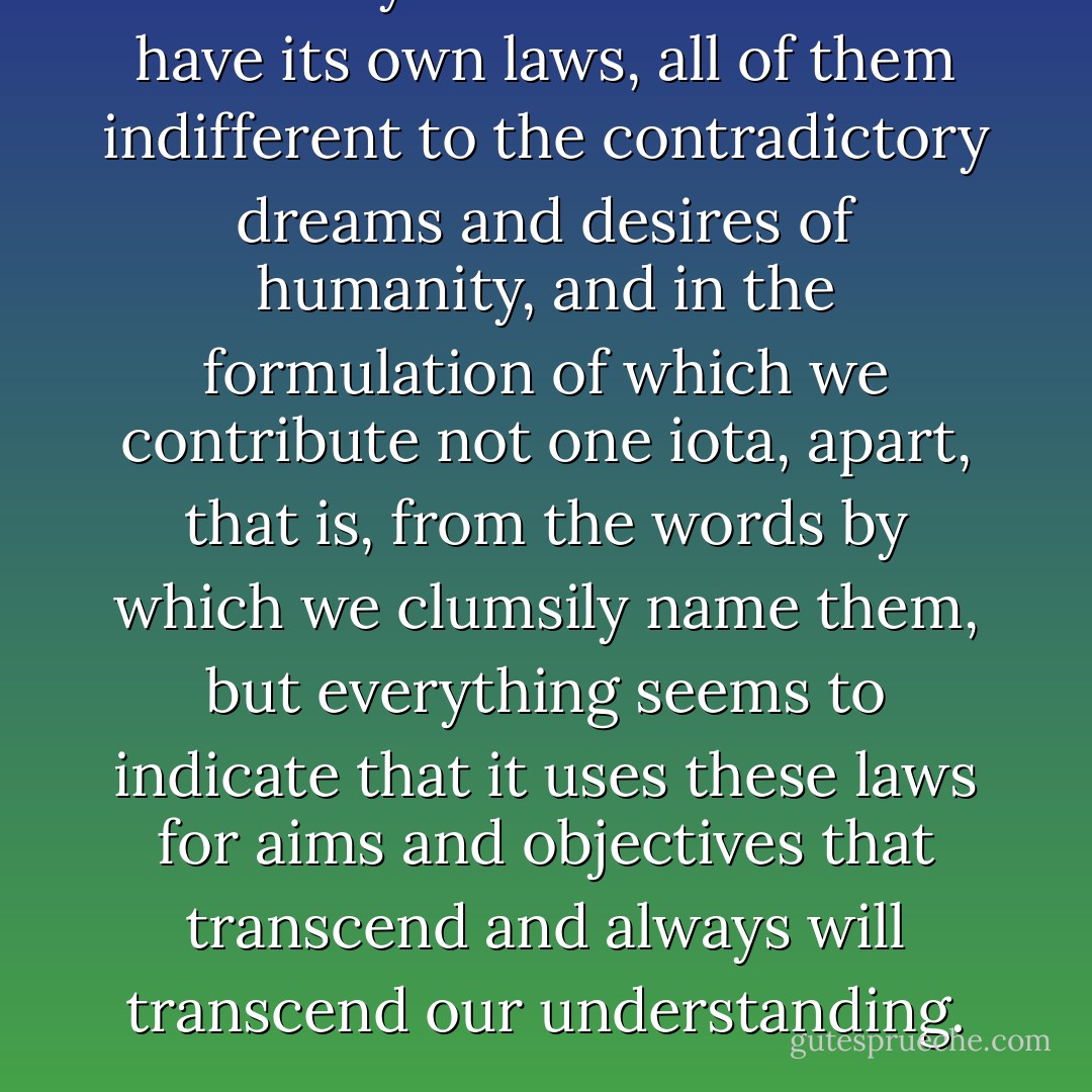 Not only does the universe have its own laws, all of them indifferent to the contradictory dreams and desires of humanity, and in the formulation of which we contribute not one iota, apart, that is, from the words by which we clumsily name them, but everything seems to indicate that it uses these laws for aims and objectives that transcend and always will transcend our understanding. - José Saramago