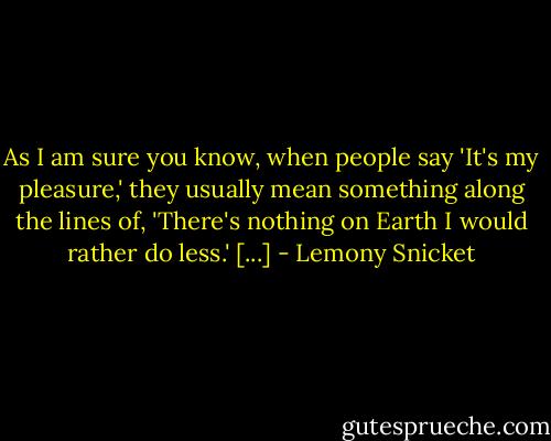As I am sure you know, when people say 'It's my pleasure,' they usually mean something along the lines of, 'There's nothing on Earth I would rather do less.' [...] - Lemony Snicket