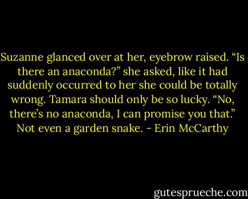 Suzanne glanced over at her, eyebrow raised. “Is there an anaconda?” she asked, like it had suddenly occurred to her she could be totally wrong.<br />Tamara should only be so lucky. “No, there’s no anaconda, I can promise you that.” Not even a garden snake. - Erin McCarthy