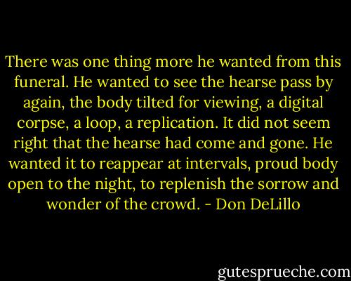 There was one thing more he wanted from this funeral. He wanted to see the hearse pass by again, the body tilted for viewing, a digital corpse, a loop, a replication. It did not seem right that the hearse had come and gone. He wanted it to reappear at intervals, proud body open to the night, to replenish the sorrow and wonder of the crowd. - Don DeLillo