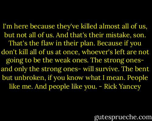 I'm here because they've killed almost all of us, but not all of us. And that's their mistake, son. That's the flaw in their plan. Because if you don't kill all of us at once, whoever's left are not going to be the weak ones. The strong ones- and only the strong ones- will survive. The bent but unbroken, if you know what I mean. People like me. And people like you. - Rick Yancey