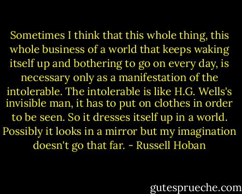 Sometimes I think that this whole thing, this whole business of a world that keeps waking itself up and bothering to go on every day, is necessary only as a manifestation of the intolerable. The intolerable is like H.G. Wells's invisible man, it has to put on clothes in order to be seen. So it dresses itself up in a world. Possibly it looks in a mirror but my imagination doesn't go that far. - Russell Hoban