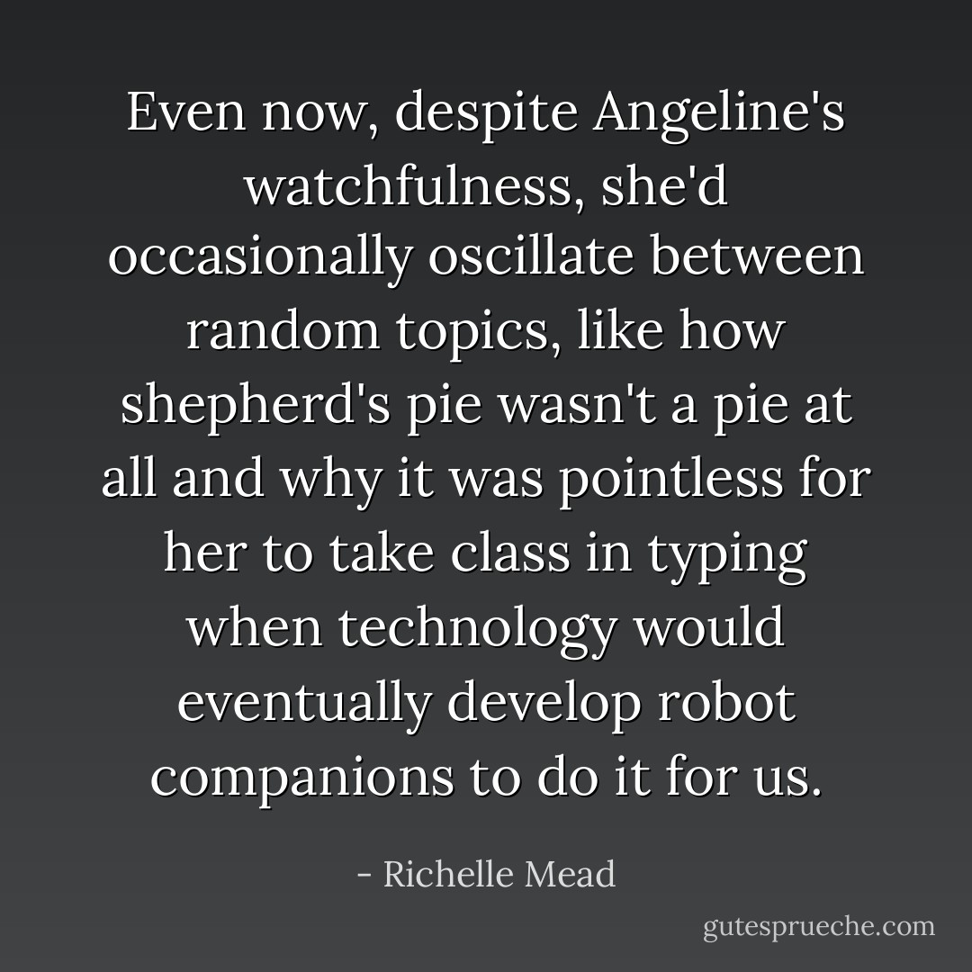 Even now, despite Angeline's watchfulness, she'd occasionally oscillate between random topics, like how shepherd's pie wasn't a pie at all and why it was pointless for her to take class in typing when technology would eventually develop robot companions to do it for us. - Richelle Mead