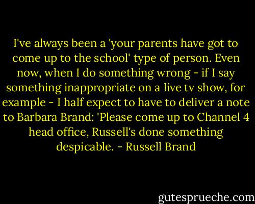 I've always been a 'your parents have got to come up to the school' type of person. Even now, when I do something wrong - if I say something inappropriate on a live tv show, for example - I half expect to have to deliver a note to Barbara Brand: 'Please come up to Channel 4 head office, Russell's done something despicable. - Russell Brand
