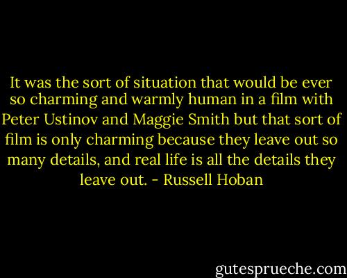 It was the sort of situation that would be ever so charming and warmly human in a film with Peter Ustinov and Maggie Smith but that sort of film is only charming because they leave out so many details, and real life is all the details they leave out. - Russell Hoban
