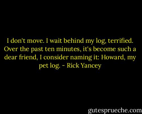 I don't move. I wait behind my log, terrified. Over the past ten minutes, it's become such a dear friend, I consider naming it: Howard, my pet log. - Rick Yancey