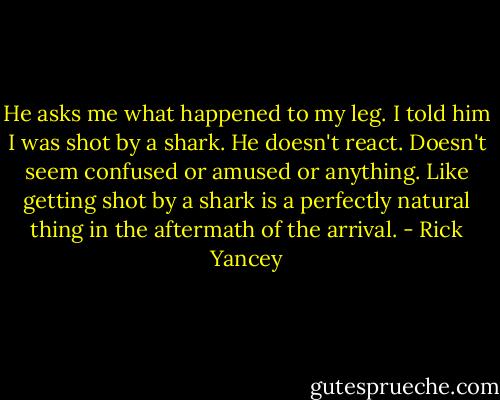He asks me what happened to my leg. I told him I was shot by a shark. He doesn't react. Doesn't seem confused or amused or anything. Like getting shot by a shark is a perfectly natural thing in the aftermath of the arrival. - Rick Yancey