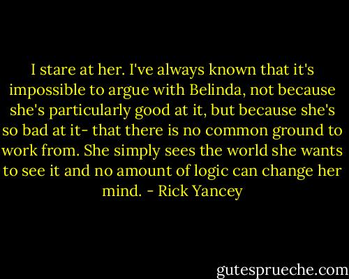 I stare at her. I've always known that it's impossible to argue with Belinda, not because she's particularly good at it, but because she's so bad at it- that there is no common ground to work from. She simply sees the world she wants to see it and no amount of logic can change her mind. - Rick Yancey